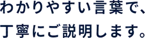 わかりやすい言葉で、丁寧にご説明します。