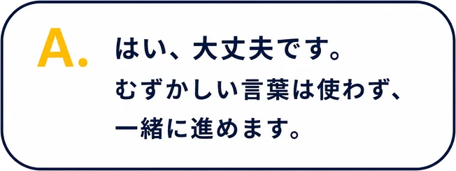 A. はい、大丈夫です。むずかしい言葉は使わず、一緒に進めます。