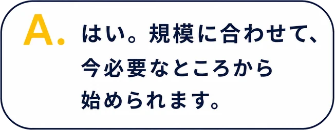 A. はい。規模に合わせて、今必要なところから始められます。